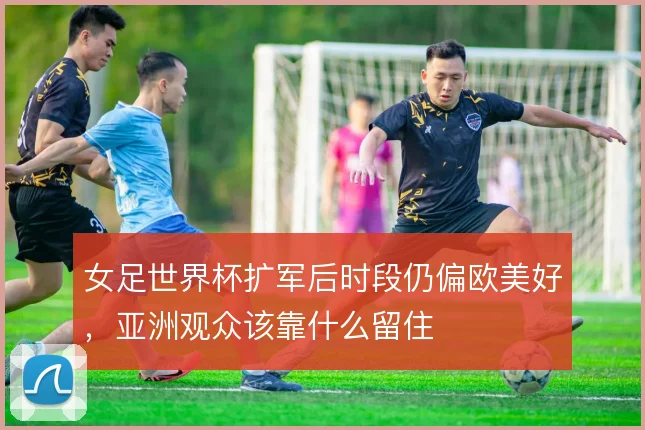 女足世界杯扩军后时段仍偏欧美好，亚洲观众该靠什么留住