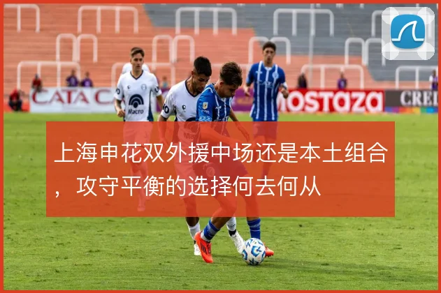 上海申花双外援中场还是本土组合，攻守平衡的选择何去何从