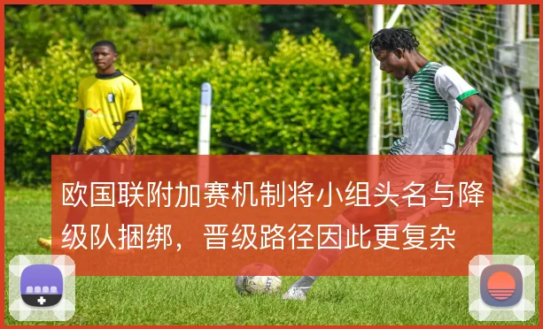 欧国联附加赛机制将小组头名与降级队捆绑，晋级路径因此更复杂