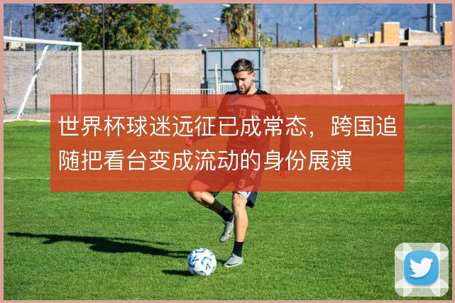 世界杯球迷远征已成常态,跨国追随把看台变成流动的身份展演