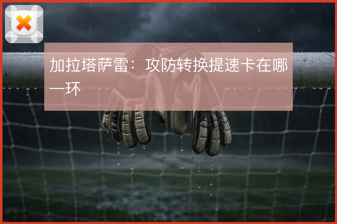 加拉塔萨雷：攻防转换提速卡在哪一环