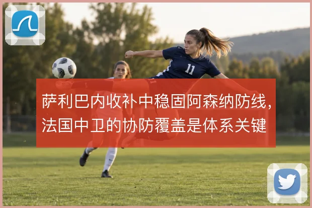 萨利巴内收补中稳固阿森纳防线,法国中卫的协防覆盖是体系关键