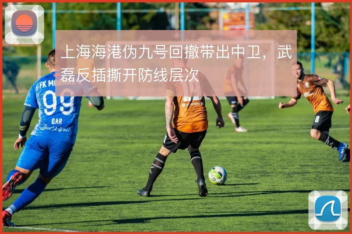 上海海港伪九号回撤带出中卫，武磊反插撕开防线层次