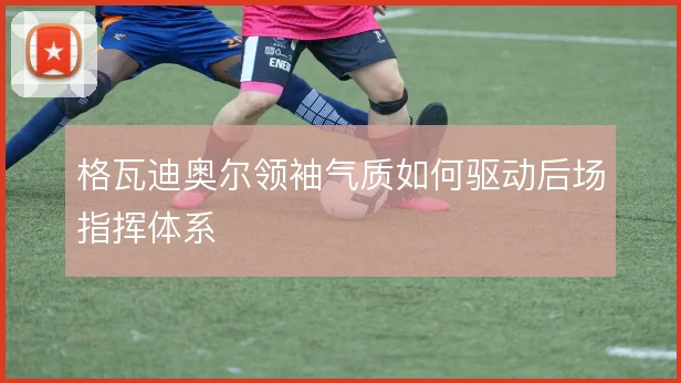 格瓦迪奥尔领袖气质如何驱动后场指挥体系