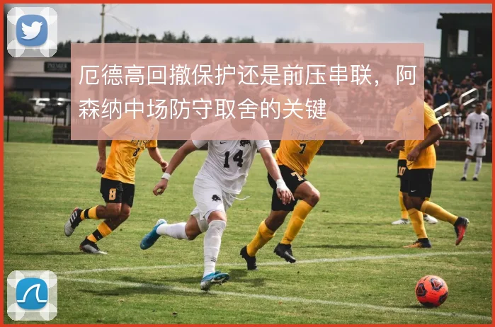 厄德高回撤保护还是前压串联，阿森纳中场防守取舍的关键