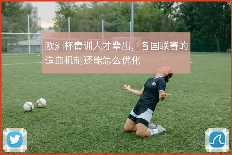 欧洲杯青训人才辈出，各国联赛的造血机制还能怎么优化