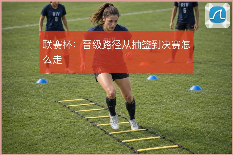 联赛杯：晋级路径从抽签到决赛怎么走