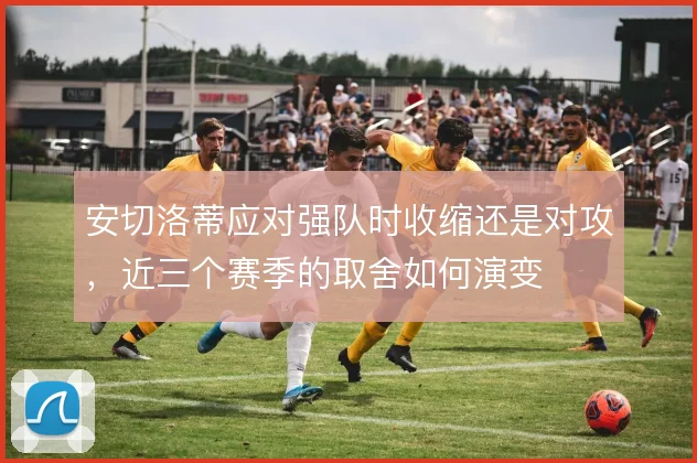 安切洛蒂应对强队时收缩还是对攻，近三个赛季的取舍如何演变