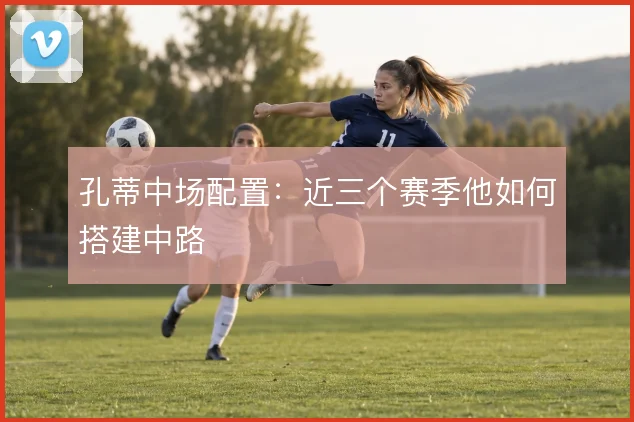 孔蒂中场配置:近三个赛季他如何搭建中路