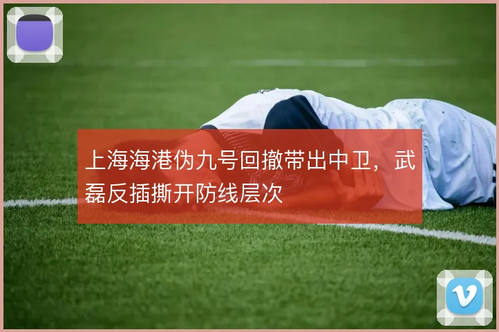 上海海港伪九号回撤带出中卫，武磊反插撕开防线层次