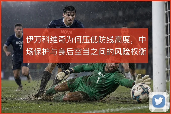伊万科维奇为何压低防线高度，中场保护与身后空当之间的风险权衡