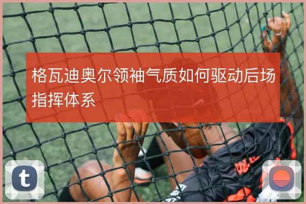 格瓦迪奥尔领袖气质如何驱动后场指挥体系
