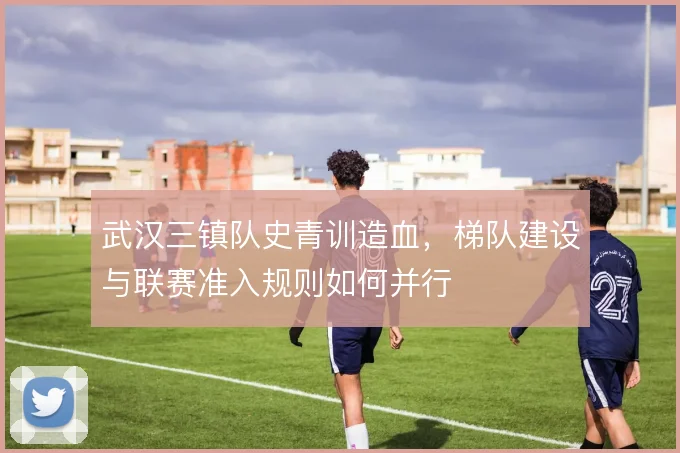 武汉三镇队史青训造血,梯队建设与联赛准入规则如何并行