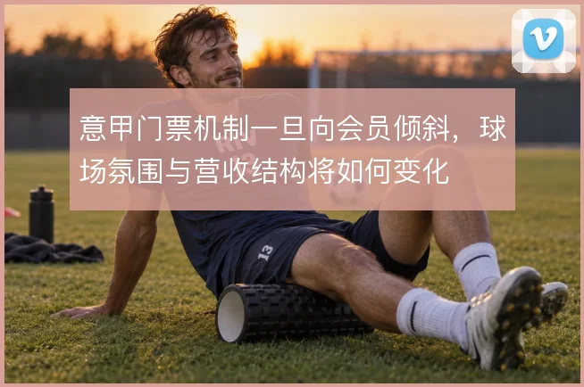 意甲门票机制一旦向会员倾斜，球场氛围与营收结构将如何变化