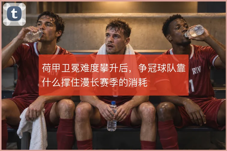 荷甲卫冕难度攀升后,争冠球队靠什么撑住漫长赛季的消耗