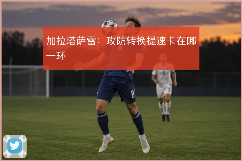 加拉塔萨雷:攻防转换提速卡在哪一环
