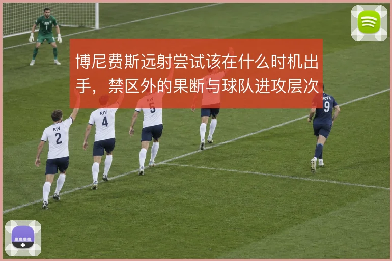 博尼费斯远射尝试该在什么时机出手，禁区外的果断与球队进攻层次怎么解