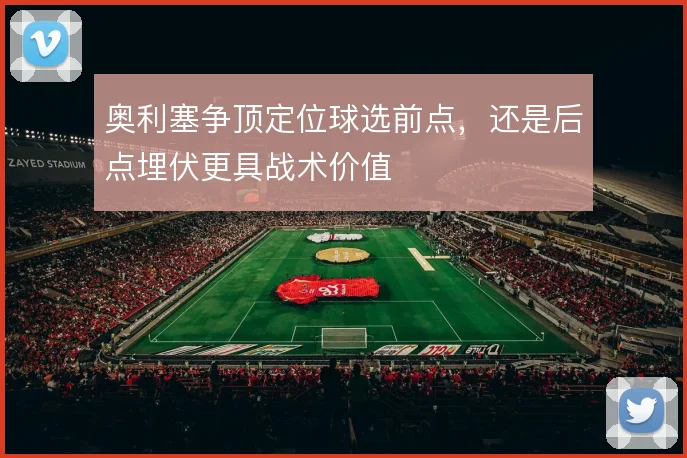 奥利塞争顶定位球选前点，还是后点埋伏更具战术价值