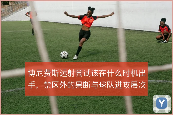 博尼费斯远射尝试该在什么时机出手，禁区外的果断与球队进攻层次怎么解