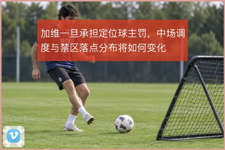 加维一旦承担定位球主罚，中场调度与禁区落点分布将如何变化
