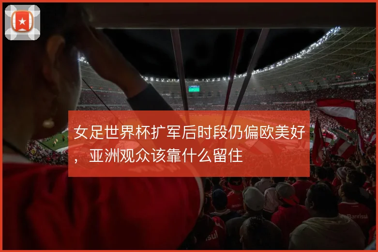 女足世界杯扩军后时段仍偏欧美好，亚洲观众该靠什么留住