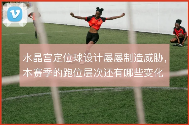 水晶宫定位球设计屡屡制造威胁，本赛季的跑位层次还有哪些变化
